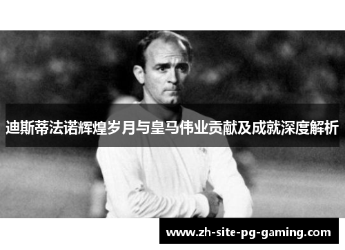 迪斯蒂法诺辉煌岁月与皇马伟业贡献及成就深度解析 迪斯蒂法诺辉煌岁月与皇马伟业贡献及成就深度解析