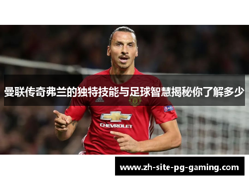 曼联传奇弗兰的独特技能与足球智慧揭秘你了解多少