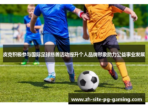 皮克积极参与国际足球慈善活动提升个人品牌形象助力公益事业发展 皮克积极参与国际足球慈善活动提升个人品牌形象助力公益事业发展