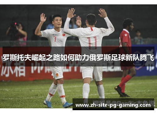 罗斯托夫崛起之路如何助力俄罗斯足球新队腾飞 罗斯托夫崛起之路如何助力俄罗斯足球新队腾飞
