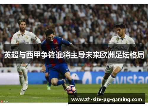 英超与西甲争锋谁将主导未来欧洲足坛格局 英超与西甲争锋谁将主导未来欧洲足坛格局