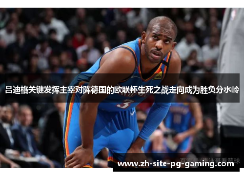 吕迪格关键发挥主宰对阵德国的欧联杯生死之战走向成为胜负分水岭