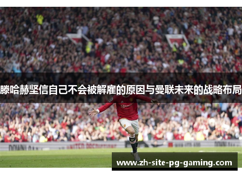 滕哈赫坚信自己不会被解雇的原因与曼联未来的战略布局