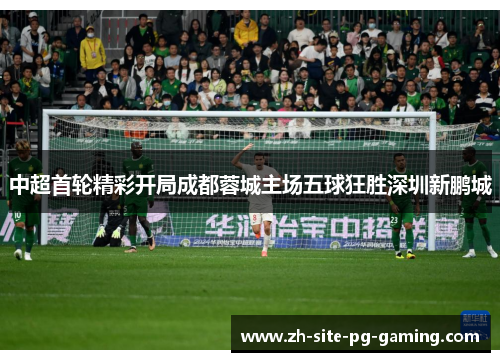 中超首轮精彩开局成都蓉城主场五球狂胜深圳新鹏城