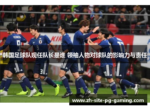 韩国足球队现任队长是谁 领袖人物对球队的影响力与责任